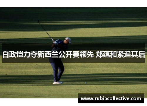 白政恺力夺新西兰公开赛领先 郑蕴和紧追其后